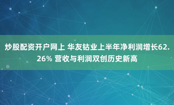 炒股配资开户网上 华友钴业上半年净利润增长62.26% 营收与利润双创历史新高
