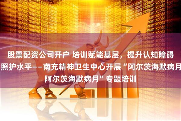 股票配资公司开户 培训赋能基层，提升认知障碍患者诊疗与照护水平——南充精神卫生中心开展“阿尔茨海默病月”专题培训