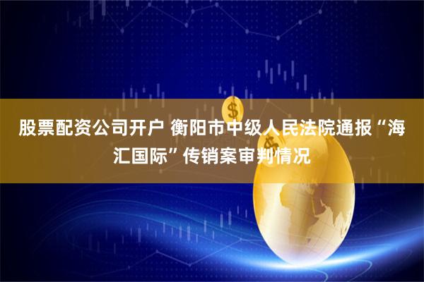 股票配资公司开户 衡阳市中级人民法院通报“海汇国际”传销案审判情况
