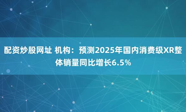 配资炒股网址 机构：预测2025年国内消费级XR整体销量同比增长6.5%