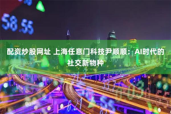 配资炒股网址 上海任意门科技尹顺顺：AI时代的社交新物种