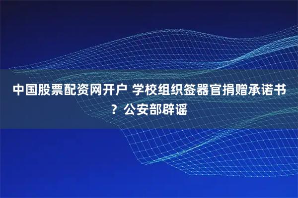 中国股票配资网开户 学校组织签器官捐赠承诺书？公安部辟谣